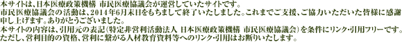 市民医療協議会の活動は、2014年6月末日をもちまして終了いたしました。これまでご支援、ご協力いただいた皆様に感謝申し上げます。ありがとうございました。本サイトの内容は、引用元の表記（特定非営利活動法人　日本医療政策機構　市民医療協議会）を条件にリンク・引用フリーです。ただし、営利目的の資料、営利につながる人材教育資料等へのリンク・引用はお断りいたします。